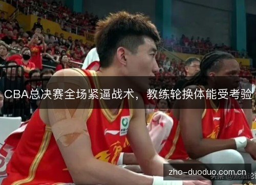 CBA总决赛全场紧逼战术，教练轮换体能受考验