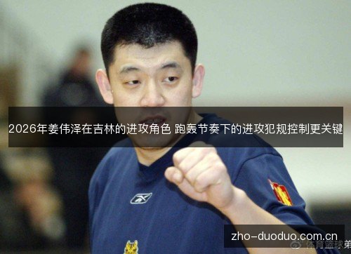 2026年姜伟泽在吉林的进攻角色 跑轰节奏下的进攻犯规控制更关键 2026年姜伟泽在吉林的进攻角色 跑轰节奏下的进攻犯规控制更关键